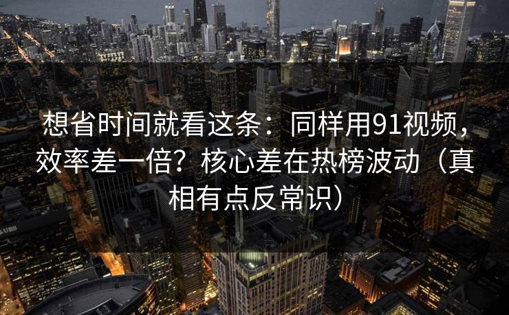想省时间就看这条：同样用91视频，效率差一倍？核心差在热榜波动（真相有点反常识）