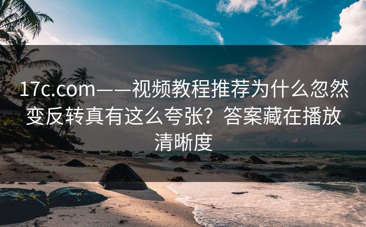 17c.com——视频教程推荐为什么忽然变反转真有这么夸张？答案藏在播放清晰度