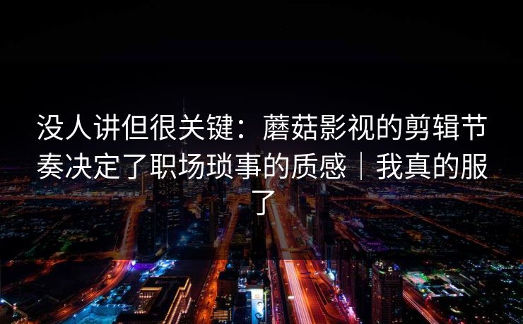 没人讲但很关键：蘑菇影视的剪辑节奏决定了职场琐事的质感｜我真的服了