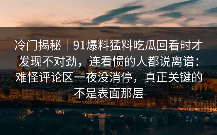 冷门揭秘｜91爆料猛料吃瓜回看时才发现不对劲，连看惯的人都说离谱：难怪评论区一夜没消停，真正关键的不是表面那层